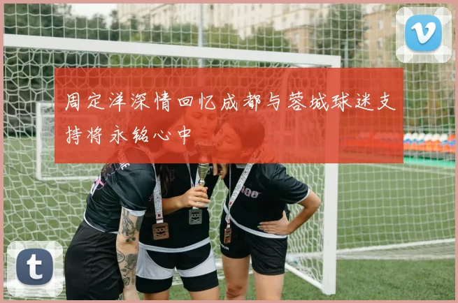 周定洋深情回忆成都与蓉城球迷支持将永铭心中