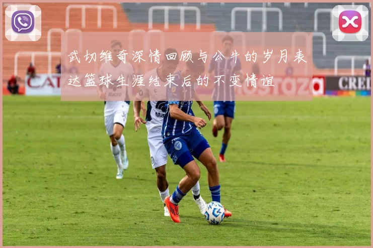 武切维奇深情回顾与公牛的岁月表达篮球生涯结束后的不变情谊