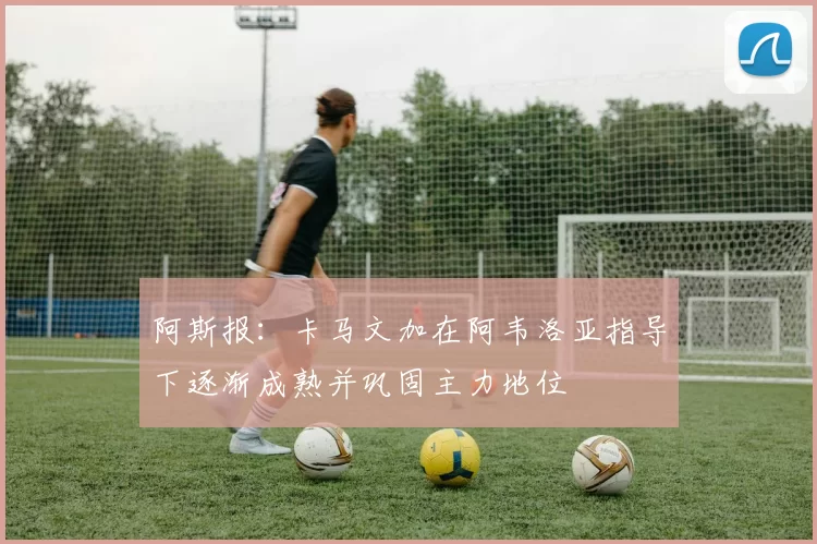 阿斯报：卡马文加在阿韦洛亚指导下逐渐成熟并巩固主力地位