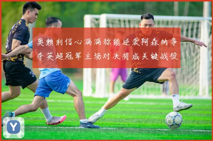 奥赖利信心满满称能逆袭阿森纳争夺英超冠军主场对决将成关键战役