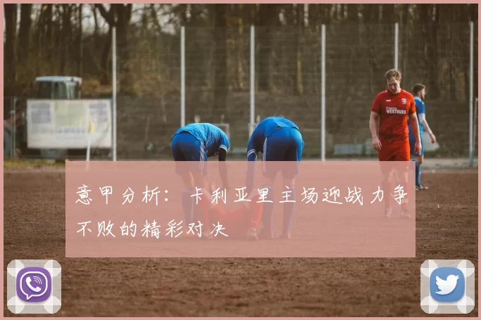 意甲分析：卡利亚里主场迎战力争不败的精彩对决