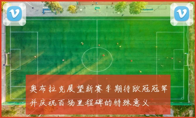 奥布拉克展望新赛季期待欧冠冠军并庆祝百场里程碑的特殊意义