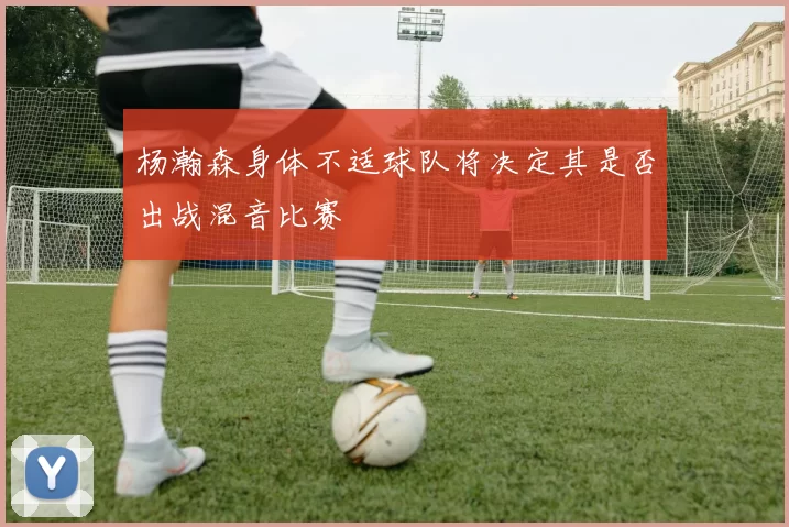 杨瀚森身体不适球队将决定其是否出战混音比赛