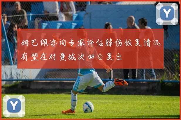 姆巴佩咨询专家评估膝伤恢复情况有望在对曼城次回合复出