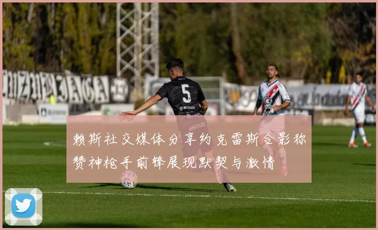 赖斯社交媒体分享约克雷斯合影称赞神枪手前锋展现默契与激情
