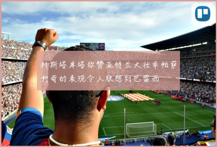 科斯塔库塔称赞亚特兰大壮举帕萨利奇的表现令人联想到巴雷西