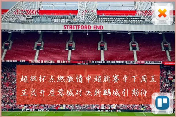 超级杯点燃激情中超新赛季下周五正式开启蓉城对决新鹏城引期待
