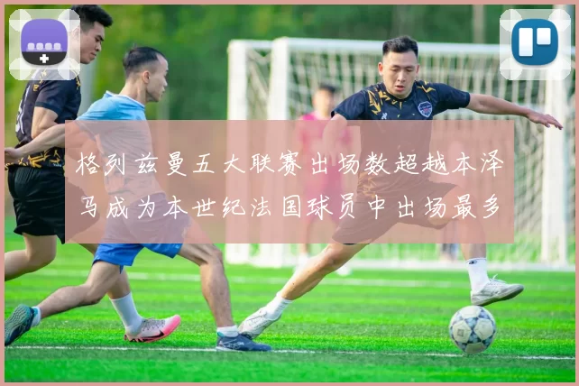 格列兹曼五大联赛出场数超越本泽马成为本世纪法国球员中出场最多者
