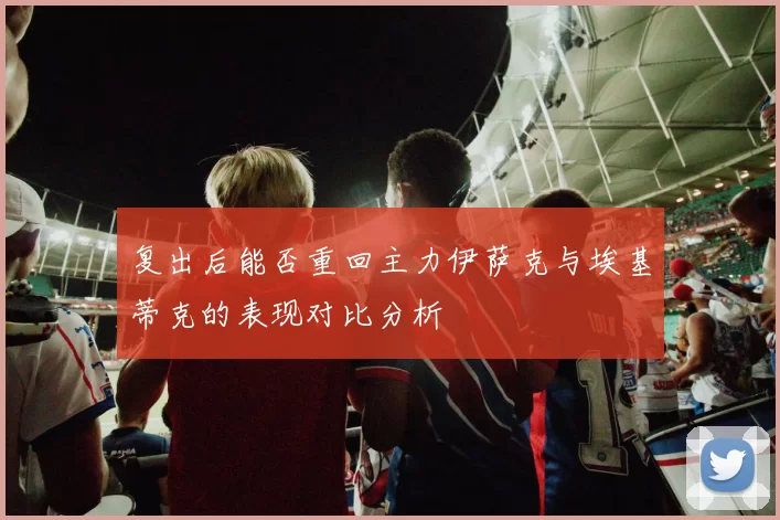 复出后能否重回主力伊萨克与埃基蒂克的表现对比分析