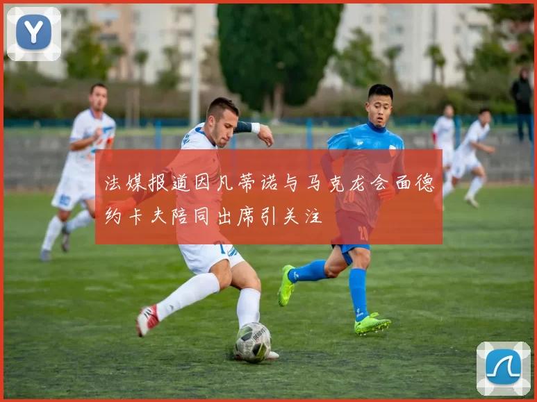 法媒报道因凡蒂诺与马克龙会面德约卡夫陪同出席引关注