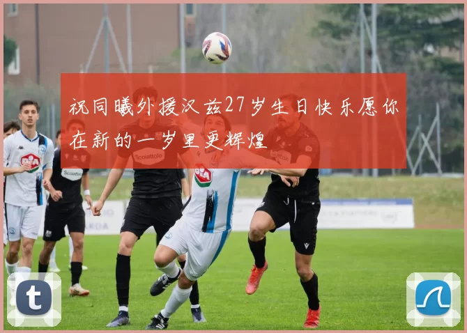 祝同曦外援汉兹27岁生日快乐愿你在新的一岁里更辉煌