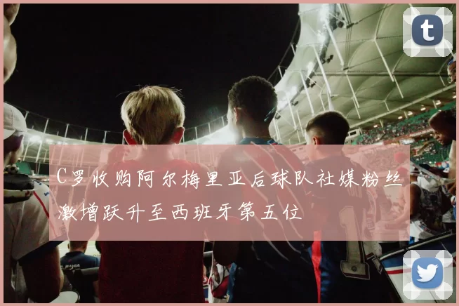 C罗收购阿尔梅里亚后球队社媒粉丝激增跃升至西班牙第五位