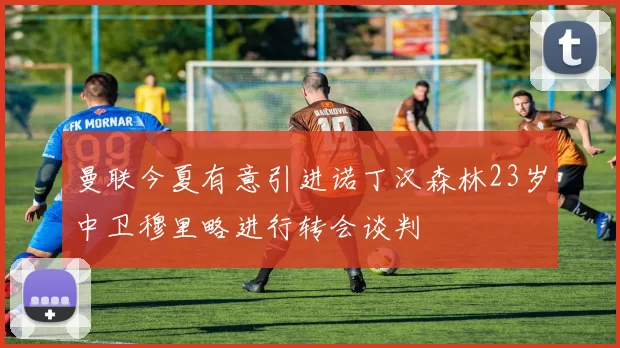 曼联今夏有意引进诺丁汉森林23岁中卫穆里略进行转会谈判