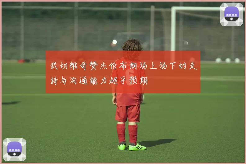武切维奇赞杰伦布朗场上场下的支持与沟通能力超乎预期