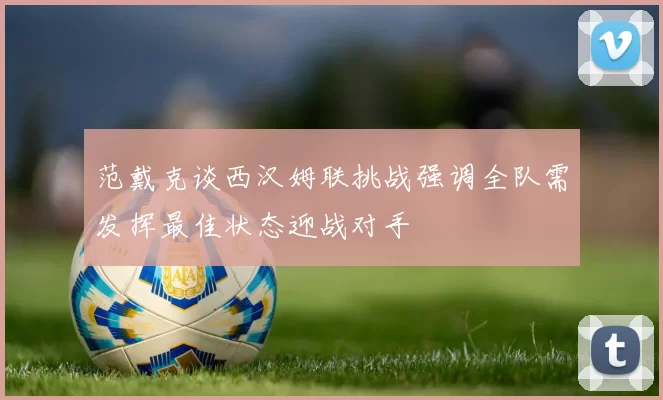 范戴克谈西汉姆联挑战强调全队需发挥最佳状态迎战对手