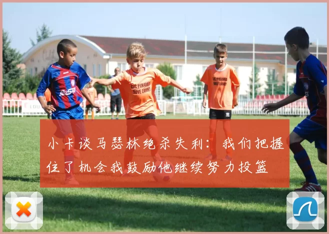 小卡谈马瑟林绝杀失利：我们把握住了机会我鼓励他继续努力投篮