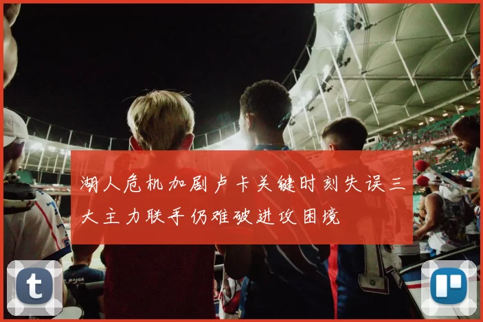 湖人危机加剧卢卡关键时刻失误三大主力联手仍难破进攻困境