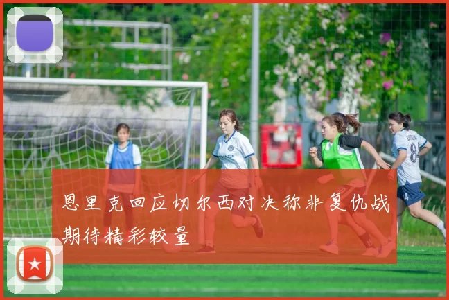 恩里克回应切尔西对决称非复仇战期待精彩较量