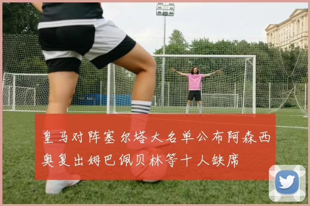 皇马对阵塞尔塔大名单公布阿森西奥复出姆巴佩贝林等十人缺席