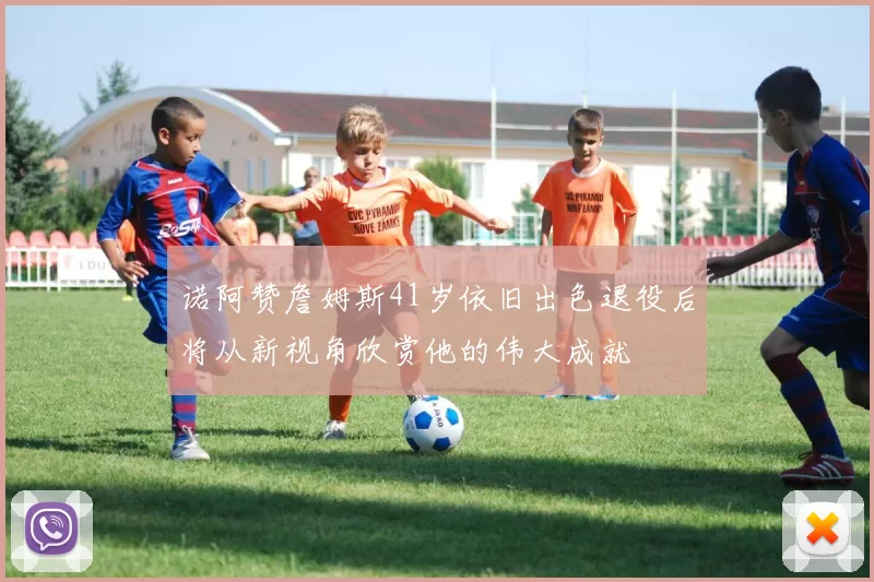 诺阿赞詹姆斯41岁依旧出色退役后将从新视角欣赏他的伟大成就