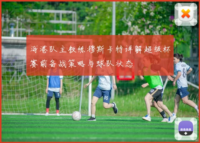 海港队主教练穆斯卡特详解超级杯赛前备战策略与球队状态