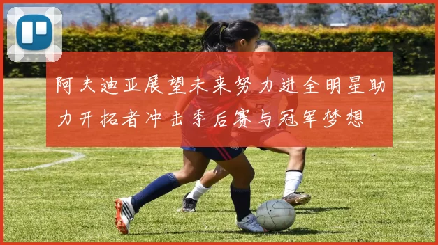 阿夫迪亚展望未来努力进全明星助力开拓者冲击季后赛与冠军梦想