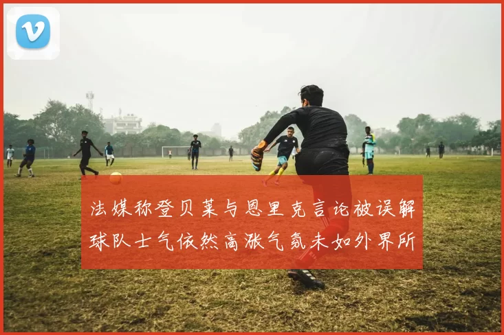 法媒称登贝莱与恩里克言论被误解球队士气依然高涨气氛未如外界所想紧张