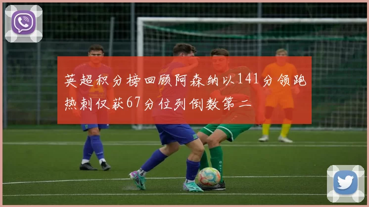英超积分榜回顾阿森纳以141分领跑热刺仅获67分位列倒数第二