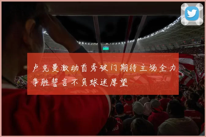 卢克曼激动首秀破门期待主场全力争胜誓言不负球迷厚望