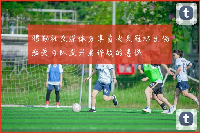 穆勒社交媒体分享首次美冠杯出场感受与队友并肩作战的喜悦
